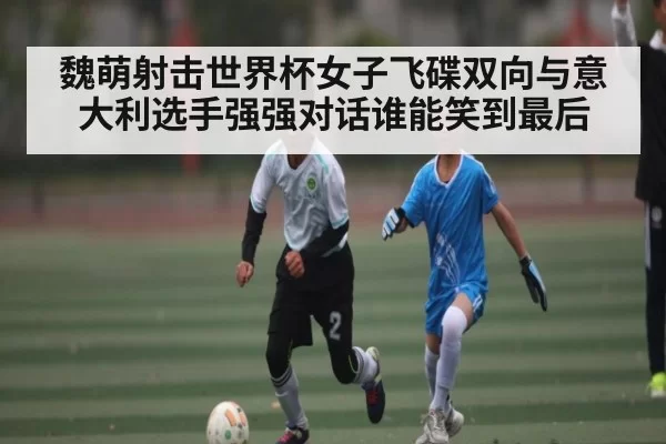 魏萌射击世界杯女子飞碟双向与意大利选手强强对话谁能笑到最后