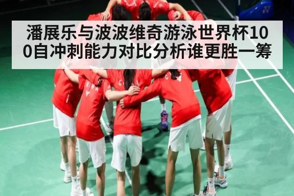 潘展乐与波波维奇游泳世界杯100自冲刺能力对比分析谁更胜一筹